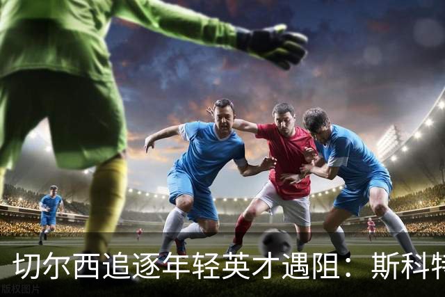 切尔西追逐年轻英才遇阻：斯科特留队，加布里埃尔欲赴海外